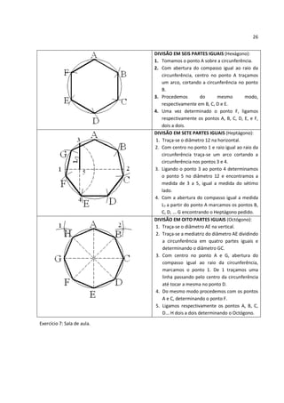26


                             DIVISÃO EM SEIS PARTES IGUAIS (Hexágono):
                             1. Tomamos o ponto A sobre a circunferência.
                             2. Com abertura do compasso igual ao raio da
                                 circunferência, centro no ponto A traçamos
                                 um arco, cortando a circunferência no ponto
                                 B.
                             3. Procedemos           do     mesmo       modo,
                                 respectivamente em B, C, D e E.
                             4. Uma vez determinado o ponto F, ligamos
                                 respectivamente os pontos A, B, C, D, E, e F,
                                 dois a dois.
                             DIVISÃO EM SETE PARTES IGUAIS (Heptágono):
                              1. Traça-se o diâmetro 12 na horizontal.
                             2. Com centro no ponto 1 e raio igual ao raio da
                                 circunferência traça-se um arco cortando a
                                 circunferência nos pontos 3 e 4.
                             3. Ligando o ponto 3 ao ponto 4 determinamos
                                 o ponto 5 no diâmetro 12 e encontramos a
                                 medida de 3 a 5, igual a medida do sétimo
                                 lado.
                             4. Com a abertura do compasso igual a medida
                                 L7 a partir do ponto A marcamos os pontos B,
                                 C, D, ... G encontrando o Heptágono pedido.
                             DIVISÃO EM OITO PARTES IGUAIS (Octógono):
                              1. Traça-se o diâmetro AE na vertical.
                              2. Traça-se a mediatriz do diâmetro AE dividindo
                                 a circunferência em quatro partes iguais e
                                 determinando o diâmetro GC.
                              3. Com centro no ponto A e G, abertura do
                                 compasso igual ao raio da circunferência,
                                 marcamos o ponto 1. De 1 traçamos uma
                                 linha passando pelo centro da circunferência
                                 até tocar a mesma no ponto D.
                              4. Do mesmo modo procedemos com os pontos
                                 A e C, determinando o ponto F.
                              5. Ligamos respectivamente os pontos A, B, C,
                                 D... H dois a dois determinando o Octógono.

Exercício 7: Sala de aula.
 