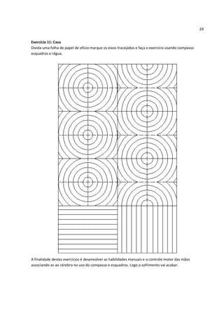 29


Exercício 11: Casa
Divida uma folha de papel de ofício marque os eixos tracejados e faça o exercício usando compasso
esquadros e régua.




A finalidade destes exercícios é desenvolver as habilidades manuais e o controle motor das mãos
associando-as ao cérebro no uso do compasso e esquadros. Logo o sofrimento vai acabar.
 