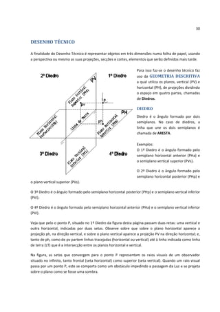 30


DESENHO TÉCNICO

A finalidade do Desenho Técnico é representar objetos em três dimensões numa folha de papel, usando
a perspectiva ou mesmo as suas projeções, secções e cortes, elementos que serão definidos mais tarde.

                                                                  Para isso faz-se o desenho técnico faz
                                                                  uso da GEOMETRIA DESCRITIVA
                                                                  a qual utiliza os planos, vertical (PV) e
                                                                  horizontal (PH), de projeções dividindo
                                                                  o espaço em quatro partes, chamadas
                                                                  de Diedros.

                                                                  DIEDRO
                                                                  Diedro é o ângulo formado por dois
                                                                  semiplanos. No caso de diedros, a
                                                                  linha que une os dois semiplanos é
                                                                  chamada de ARESTA.

                                                                  Exemplos:
                                                                  O 1º Diedro é o ângulo formado pelo
                                                                  semiplano horizontal anterior (PHa) e
                                                                  o semiplano vertical superior (PVs).

                                                                  O 2º Diedro é o ângulo formado pelo
                                                                  semiplano horizontal posterior (PHp) e
o plano vertical superior (PVs).

O 3º Diedro é o ângulo formado pelo semiplano horizontal posterior (PHp) e o semiplano vertical inferior
(PVi).

O 4º Diedro é o ângulo formado pelo semiplano horizontal anterior (PHa) e o semiplano vertical inferior
(PVi).

Veja que pelo o ponto P, situado no 1º Diedro da figura desta página passam duas retas: uma vertical e
outra horizontal, indicadas por duas setas. Observe sobre que sobre o plano horizontal aparece a
projeção ph, na direção vertical, e sobre o plano vertical aparece a projeção PV na direção horizontal; e,
tanto de ph, como de pv partem linhas tracejadas (horizontal ou vertical) até à linha indicada como linha
de terra (LT) que é a intersecção entre os planos horizontal e vertical.

Na figura, as setas que convergem para o ponto P representam os raios visuais de um observador
situado no infinito, tanto frontal (seta horizontal) como superior (seta vertical). Quando um raio visual
passa por um ponto P, este se comporta como um obstáculo impedindo a passagem da Luz e se projeta
sobre o plano como se fosse uma sombra.
 