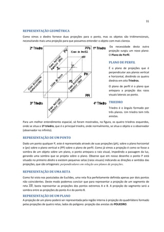 31


REPRESENTAÇÃO GEOMÉTRICA
Como vimos o diedro fornece duas projeções para o ponto, mas os objetos são tridimensionais,
necessitando mais uma projeção para que possamos entender o objeto com mais clareza.
                                                                       Da necessidade desta outra
                                                                       projeção surgiu um novo plano:
                                                                       O Plano de Perfil.

                                                                       PLANO DE PERFIL
                                                                       É o plano de projeções que é
                                                                       perpendicular aos planos vertical
                                                                       e horizontal, dividindo os quatro
                                                                       diedros em oito Triedros.
                                                                       O plano de perfil é o plano que
                                                                       antepara a projeção dos raios
                                                                       visuais laterais ao ponto.

                                                                       TRIEDRO
                                                                       Triedro é o ângulo formado por
                                                                       três planos. Um triedro tem três
                                                                       arestas.
Para um melhor entendimento espacial, só foram mostrados, na figura, os quatro triedros esquerdos,
onde se situa o 1º triedro, que é o principal triedro, onde normalmente, se situa o objeto e o observador
(observador no infinito).

REPRESENTAÇÃO DE UM PONTO
Dado um ponto qualquer P, este é representado através de suas projeções (ph), sobre o plano horizontal
e (pv) sobre o plano vertical e (PP) sobre o plano de perfil. Como já vimos a projeção é como se fosse a
sombra de um objeto sobre um plano, o ponto antepara o raio visual, impedindo a passagem da luz,
gerando uma sombra que se projeta sobre o plano. Observe que em nosso desenho o ponto P está
situado no primeiro diedro e existem pequenas setas (raios visuais) indicando as direções e sentidos das
projeções, que são ortogonais: perpendiculares em relação aos planos de projeções.

REPRESENTAÇÃO DE UMA RETA
Como foi visto nos postulados de Euclides, uma reta fica perfeitamente definida apenas por dois pontos
não coincidentes. Deste modo podemos concluir que para representar a projeção de um segmento de
reta    , basta representar as projeções dos pontos extremos A e B. A projeção do segmento será a
sombra entre as projeções do ponto A e do ponto B.

REPRESENTAÇÃO DE UM PLANO
A projeção de um plano poderá ser representada pela região interna à projeção do quadrilátero formado
pelas projeções de quatro retas, lados do polígono: projeção das arestas do POLIEDRO.
 