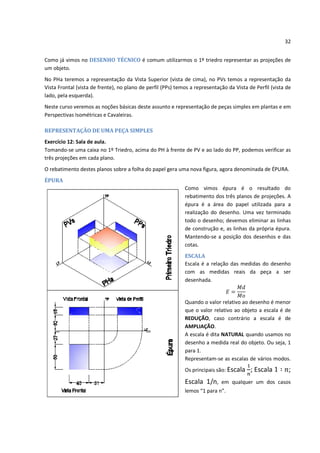 32


Como já vimos no DESENHO TÉCNICO é comum utilizarmos o 1º triedro representar as projeções de
um objeto.
No PHa teremos a representação da Vista Superior (vista de cima), no PVs temos a representação da
Vista Frontal (vista de frente), no plano de perfil (PPs) temos a representação da Vista de Perfil (vista de
lado, pela esquerda).
Neste curso veremos as noções básicas deste assunto e representação de peças simples em plantas e em
Perspectivas Isométricas e Cavaleiras.

REPRESENTAÇÃO DE UMA PEÇA SIMPLES
Exercício 12: Sala de aula.
Tomando-se uma caixa no 1º Triedro, acima do PH à frente de PV e ao lado do PP, podemos verificar as
três projeções em cada plano.
O rebatimento destes planos sobre a folha do papel gera uma nova figura, agora denominada de ÉPURA.
ÉPURA
                                                             Como vimos épura é o resultado do
                                                             rebatimento dos três planos de projeções. A
                                                             épura é a área do papel utilizada para a
                                                             realização do desenho. Uma vez terminado
                                                             todo o desenho; devemos eliminar as linhas
                                                             de construção e, as linhas da própria épura.
                                                             Mantendo-se a posição dos desenhos e das
                                                             cotas.
                                                             ESCALA
                                                             Escala é a relação das medidas do desenho
                                                             com as medidas reais da peça a ser
                                                             desenhada.


                                                             Quando o valor relativo ao desenho é menor
                                                             que o valor relativo ao objeto a escala é de
                                                             REDUÇÃO, caso contrário a escala é de
                                                             AMPLIAÇÃO.
                                                             A escala é dita NATURAL quando usamos no
                                                             desenho a medida real do objeto. Ou seja, 1
                                                             para 1.
                                                             Representam-se as escalas de vários modos.
                                                             Os principais são: Escala    ; Escala         ;
                                                             Escala 1/n,     em qualquer um dos casos
                                                             lemos “1 para n”.
 
