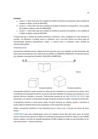 33


Exemplos:
   a. Escala 1 : 2. Quer dizer que uma unidade de medida no desenho corresponde a duas unidades de
      medida no objeto, escala de REDUÇÃO.
   b. Escala 2 : 1. Quer dizer que duas unidades de medida no desenho correspondem a uma unidade
      de medida no objeto, escala de AMPLIAÇÃO.
   c. Escala 1 : 1. Quer dizer que uma unidade de medida no desenho corresponde a uma unidade de
      medida no objeto, escala de NATURAL.
É importante que a unidade de medida (milímetro, centímetro, metro, polegada etc.) seja indicada no
carimbo. Em Mecânica a unidade usual é o milímetro, mas o uso mais comum nos outros tipos de
representação (projetos arquitetônicos, mapas... e outros) usam o centímetro como unidade de
representação gráfica.

PERSPECTIVA
A perspectiva pretende mostra o objeto de forma aparente com a sua realidade, em três dimensões. São
vários tipos de perspectiva, mas no geral elas se dividem em CÔNICAS e PARALELAS. Em desenho técnico
são utilizadas as perspectivas Paralelas: CAVALEIRA e ISOMÉTRICA.




                                                                                        Cônica




                                    Paralela Cavaleira                      Paralela Isométrica
A perspectiva artística é usada somente em obras de arte e baseiam-se no sentimento do artista, não é
considerada como perspectiva técnica. As cônicas são mais utilizadas em projetos de Arquitetura, e com
diversas técnicas, métodos e processo. Praticamente baseiam-se em três PONTOS DE FUGA: dois
horizontais e um vertical, os dois pontos de fuga horizontais localizam-se sobre a linha de Horizonte (LH).
A perspectiva Cavaleira é muito pouco usada, em geral somente em estudos, quanto a Isométrica é
muito usada em desenho técnico para apresentar a visão espacial de uma peça.
Sendo a perspectiva isométrica a mais importante para o nosso curso, é ela que nós vamos dá maior
ênfase.
ISOMÉTRICA quer dizer medidas iguais, claro, com relação à escala. Mas não é bem assim, de acordo
como se convencionou observar o objeto na confecção da perspectiva isométrica, todas as suas medidas
ficaram sujeitas a um fator de redução equivalente a 0,816 unidade em todas as suas dimensões..tic-tic,
mas mesmo assim... continua sendo iso...
 