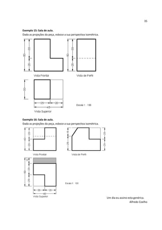 35


Exemplo 15: Sala de aula.
Dada as projeções da peça, esboce a sua perspectiva isométrica.




Exemplo 16: Sala de aula.
Dada as projeções da peça, esboce a sua perspectiva isométrica.




                                                                  Um dia eu assino esta genérica.
                                                                                    Alfredo Coelho
 