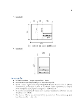 4



  4. Formato A3




  5. Formato A4




OBSERVAÇÕES
  •   Em todos os formatos a margem esquerda total é 25 mm.
  •   O formato deve ser escolhido em função das dimensões do projeto.
  •   Quando o projeto exigir mais de uma prancha (folha de desenho) devemos mantê-las todas no
      mesmo formato, com exceção da planta de situação em projeto Arquitetônico, ou qualquer
      planta inicial (rosto) de um projeto, que em geral usa-se o formato A4.
  •   Os desenhos representativos do projeto devem ocupar a área de desenho do formato de modo
      claro, limpo e bem definido.
  •   Não devemos utilizar a faixa acima do Carimbo com desenhos. Reserve este espaço para
      legendas observações e outras notas.
 