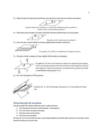 7


P2 – Toda reta que tem dois pontos distintos num plano fica inteiramente contida nesse plano.




P3 – Três pontos não situados na mesma reta (não colineares) determinam um único plano.



                                                                                          .
P4 – Uma reta de um plano divide-o em duas regiões denominadas semiplanos.




                                                                                                 .

P5 – Um plano divide o espaço em duas regiões denominadas semiespaços.



                              As regiões E1 e E2 são os semi-espaços e o plano α é a orígem dos semi-espaços.
                              A reta r que atravessa o plano α tem uma semireta no semi-espaço E1 e outra no
                              semi-espaço E2. O ponto P que pertence, simultaneamente, ao plano α e à reta
                              r, chamado de intersecção (          .

P6 – Por uma reta passam infinitos planos.




                            Os planos                 são alguns dos planos e r é a intersecção entre todos
                            eles.




Determinação de um plano
Um plano pode ficar determinado de quatro modos distintos:
    1. Por três pontos distintos e não alinhados – Postulado P3.
    2. Por uma reta e um ponto fora dela.
    3. Por duas retas concorrentes.
    4. Por duas retas paralelas.
Os casos 2, 3 e 4 se resumem ao caso 1, pois sempre podemos escolher dois pontos em uma reta e outro
ponto fora dela ou em outra reta.
 