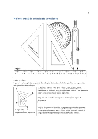 8


Material Utilizado em Desenho Geométrico




Exercício 2: Casa
Seguindo a orientação dos esquadros do retângulo abaixo, desenhe linhas paralelas aos segmentos
tracejados em cada retângulo.
                                A distância entre as retas deve ser de 0,5 cm, ou seja, 5 mm.
                                Lembre-se: só podemos marcar distância em relação a um segmento
                                sobre uma perpendicular a este segmento.

                               Veja o modo como traçamos perpendiculares com o para de
                               esquadros



                               Veja os esquemas do exercício. O jogo de esquadros nos permite
 O segmento      é             traçar diversos ângulos. Mais à frente vamos aprender a construir
 perpendicular ao segmento     ângulos usando o par de esquadros ou compasso e régua.
 