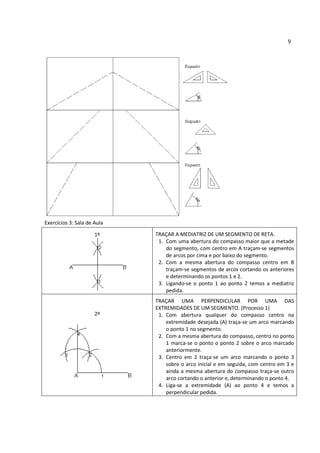 9




Exercícios 3: Sala de Aula

                      1º     TRAÇAR A MEDIATRIZ DE UM SEGMENTO DE RETA.
                              1. Com uma abertura do compasso maior que a metade
                                 do segmento, com centro em A traçam-se segmentos
                                 de arcos por cima e por baixo do segmento.
                              2. Com a mesma abertura do compasso centro em B
                                 traçam-se segmentos de arcos cortando os anteriores
                                 e determinando os pontos 1 e 2.
                              3. Ligando-se o ponto 1 ao ponto 2 temos a mediatriz
                                 pedida.
                             TRAÇAR UMA PERPENDICULAR POR UMA DAS
                             EXTREMIDADES DE UM SEGMENTO. (Processo 1)
                      2º      1. Com abertura qualquer do compasso centro na
                                 extremidade desejada (A) traça-se um arco marcando
                                 o ponto 1 no segmento.
                              2. Com a mesma abertura do compasso, centro no ponto
                                 1 marca-se o ponto o ponto 2 sobre o arco marcado
                                 anteriormente.
                              3. Centro em 2 traça-se um arco marcando o ponto 3
                                 sobre o arco inicial e em seguida, com centro em 3 e
                                 ainda a mesma abertura do compasso traça-se outro
                                 arco cortando o anterior e, determinando o ponto 4.
                              4. Liga-se a extremidade (A) ao ponto 4 e temos a
                                 perpendicular pedida.
 