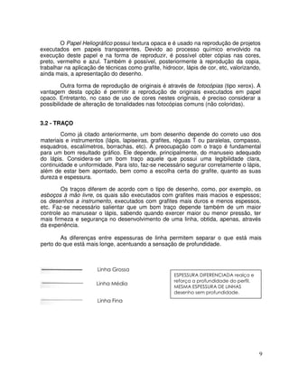 9
O Papel Heliográfico possui textura opaca e é usado na reprodução de projetos
executados em papeis transparentes. Devido ao processo químico envolvido na
execução deste papel e na forma de reproduzir, é possível obter cópias nas cores,
preto, vermelho e azul. Também é possível, posteriormente à reprodução da copia,
trabalhar na aplicação de técnicas como grafite, hidrocor, lápis de cor, etc, valorizando,
ainda mais, a apresentação do desenho.
Outra forma de reprodução de originais é através de fotocópias (tipo xerox). A
vantagem desta opção é permitir a reprodução de originais executados em papel
opaco. Entretanto, no caso de uso de cores nestes originais, é preciso considerar a
possibilidade de alteração de tonalidades nas fotocópias comuns (não coloridas).
3.2 - TRAÇO
Como já citado anteriormente, um bom desenho depende do correto uso dos
materiais e instrumentos (lápis, lapiseiras, grafites, réguas T ou paralelas, compasso,
esquadros, escalímetros, borrachas, etc). A preocupação com o traço é fundamental
para um bom resultado gráfico. Ele depende, principalmente, do manuseio adequado
do lápis. Considera-se um bom traço aquele que possui uma legibilidade clara,
continuidade e uniformidade. Para isto, faz-se necessário segurar corretamente o lápis,
além de estar bem apontado, bem como a escolha certa do grafite, quanto as suas
dureza e espessura.
Os traços diferem de acordo com o tipo de desenho, como, por exemplo, os
esboços à mão livre, os quais são executados com grafites mais macios e espessos;
os desenhos a instrumento, executados com grafites mais duros e menos espessos,
etc. Faz-se necessário salientar que um bom traço depende também de um maior
controle ao manusear o lápis, sabendo quando exercer maior ou menor pressão, ter
mais firmeza e segurança no desenvolvimento de uma linha, obtida, apenas, através
da experiência.
As diferenças entre espessuras de linha permitem separar o que está mais
perto do que está mais longe, acentuando a sensação de profundidade.
!"# $%#
!"# !#
!"# & '
'
#
#(
)#
* )# # + *
,!%%#% % + *
(
-
% ' !" ' + *
,!%%#% -
 