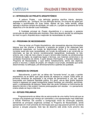 11
4.1- INTRODUÇÃO AO PROJETO ARQUITETÓNICO
A palavra Projeto - cuja definição genérica significa intento, desígnio,
empreendimento, etc - configura, em sua definição técnica, um conjunto de ações pré-
definidas e quantificadas em suas metas. Apesar de que, neste sentido, esteja
aplicado a diversos campos de atividade, em cada um, o projeto se apresenta de forma
específica a fim de atender suas finalidades.
A finalidade principal do Projeto Arquitetônico é a execução e posterior
construção da obra idealizada pelo Arquiteto. Essa obra deverá atender às solicitações
do meio no qual o Arquiteto atua e responder às necessidades do cliente.
4.2 - PROGRAMA DE NECESSIDADES
Para se iniciar um Projeto Arquitetônico, são necessárias algumas informações
básicas que irão orientar e direcionar a proposta de projeto a ser elaborada pelo
profissional capacitado, em função de determinado cliente. É o momento de se
constatar quais são suas necessidades, em função da edificação a ser construída ou
reformada, ao tipo do terreno (condicionantes topográficas, localização no lote,
entorno, etc), o tipo de meio urbano no qual o terreno está inserido, às condicionantes
climáticas da região, às exigências legais e técnicas, aos materiais construtivos e às
condições financeiras do cliente. A partir dessas informações, o Arquiteto elabora um
Programa de Necessidades, o qual define metodicamente, dentro dos objetivos,
prazos e recursos, o objeto do projeto, em relação à sua função, atividades que serão
desenvolvidas na edificação, pré-dimensionamento e padrões de qualidade.
4.3 - ESBOÇOS OU CROQUIS
Naturalmente, a partir daí, as idéias vão ''tomando forma", ou seja, o partido
arquitetônico irá se definir quer seja através de esboços ou croquis. Estas serão as
primeiras tentativas de expressão e de síntese de pensamento e, por isto, serão
executadas com bastante liberdade gráfica. Em geral, usa-se lápis grafite bastante
macios e espessos em papel transparente (papel manteiga, por exemplo), permitindo,
assim, a sobreposição de esboços. Nesta fase não serão utilizados os instrumentos de
desenho técnico e não existem maiores preocupações com escalas - é o pensamento
criativo aliado ao traço à mão livre.
4.4 - ESTUDO PRELIMINAR
Progressivamente as idéias irão se estruturando de uma melhor forma até que se
consiga uma proposta que mereça ser submetida a uma apresentação mais elaborada:
o Estudo Preliminar. Ele constitui a configuração inicial da construção proposta,
atendendo às principais exigências contidas no Programa de Necessidades, sendo
apresentado em nível suficiente de informação para que seja possível permitir ao cliente
aprovar a solução proposta. Este tipo de desenho está ainda muito próximo dos
 