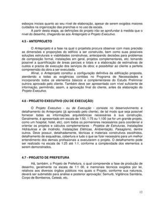 12
esboços iniciais quanto ao seu nível de elaboração, apesar de serem exigidos maiores
cuidados na organização das pranchas e no uso da escala.
A partir desta etapa, as definições do projeto irão se aprofundar à medida que o
nível do desenho, chegando-se aos Anteprojeto e Projeto Executivo.
4.5 - ANTEPROJETO
O Anteprojeto é a fase na qual o projetista procura observar com mais precisão
as dimensões e proporções do edifício a ser construído, bem como suas possíveis
soluções estruturais e viabilidades construtivas, antecipando decisões para problemas
de composição formal, instalações em geral, projetos complementares, etc; tomando
possível a quantificação de áreas parciais e totais e a elaboração de estimativas de
custos e prazos de execução dos serviços da obra; e possibilitar ao cliente a perfeita
compreensão da obra a ser executada.
Afinal, o Anteprojeto constitui a configuração definitiva da edificação proposta,
atendendo a todas as exigências contidas no Programa de Necessidades e
incorporando todos os elementos básicos e complementares do Estudo Preliminar
outrora aprovado pelo cliente. Também deve ser apresentado com nível suficiente de
informação, permitindo, assim, a aprovação final do cliente, antes da elaboração do
Projeto Executivo.
4.6 - PROJETO EXECUTIVO (OU DE EXECUÇÃO)
O Projeto Executivo - ou de Execução - consiste no desenvolvimento e
detalhamento do Anteprojeto (já aprovado pelo cliente), de tal modo que seja possível
fornecer todas as informações arquitetônicas necessárias à sua construção.
Geralmente, é apresentado em escala de 1:50, 1:75 ou 1:100 (se for um grande projeto,
como um hospital, hotel, etc), com todos os pormenores necessários para coordenar e
orientar os projetos e cálculos complementares - Projetos de Estruturas, Instalações
Hidráulicas e de Incêndio, Instalações Elétricas, Ambientação, Paisagismo, dentre
outros. Deve possuir, detalhadamente, técnicas e materiais construtivos escolhidos,
detalhamento de esquadrias, cobertura e tudo o que se fizer necessário para um melhor
entendimento dos demais profissionais a executarem o projeto. O detalhamento pode
ser realizado na escala de 1:25 até 1:1, conforme a complexidade dos elementos a
serem demonstrados.
4.7 - PROJETO DE PREFEITURA
Há, também, o Projeto de Prefeitura, o qual compreende a fase de produção de
desenho, geralmente na escala de 1:1 00, e memoriais técnicos exigidos por lei,
relativos aos diversos órgãos públicos nos quais o Projeto, conforme sua natureza,
deverá ser submetido para análise e posterior aprovação: Semurb, Vigilância Sanitária,
Corpo de Bombeiros, Cetesb, etc.
 