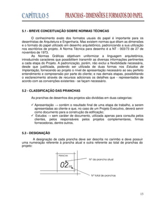 13
5.1 - BREVE CONCEITUAÇÃO SOBRE NORMAS TÉCNICAS
O conhecimento exato dos formatos usuais do papel é importante para os
desenhistas de Arquitetura e Engenharia. Mas existem normas que ditam as dimensões
e o formato do papel utilizado em desenho arquitetônico, padronizando a sua utilização
nos escritórios de projeto. A Norma Técnica para desenho é a NT - 003/73 de 27 de
novembro de 1973.
As Normas Gráficas objetivam uniformizar a linguagem arquitetônica,
introduzindo caracteres que possibilitem transmitir as diversas informações pertinentes
a cada etapa do Projeto. A padronização, porém, não exclui a flexibilidade necessária,
desde que justificada, podendo ser utilizada de duas formas nos Estudos de
Implantação, fornecendo ao projeto o nível de apresentação necessário ao seu perfeito
entendimento e compreensão por parte do cliente; e nas demais etapas, possibilitando
o esclarecimento através de recursos adicionais os detalhes que - representados de
acordo com as convenções existentes - se façam necessário.
5.2 - CLASSIFICAÇÃO DAS PRANCHAS
As pranchas de desenhos dos projetos são divididas em duas categorias:
Apresentação contém o resultado final de uma etapa de trabalho, a serem
apresentadas ao cliente e que, no caso de um Projeto Executivo, deverá servir
como documento para a construção da edificação;
Estudos sem caráter de documento, utilizada apenas para consulta pelos
clientes, pelos responsáveis pelos projetos complementares, firmas
fornecedoras, dentre outros.
5.3 - DESIGNAÇÃO
A designação de cada prancha deve ser descrita no carimbo e deve possuir
uma numeração referente à prancha atual e outra referente ao total de pranchas do
projeto:
 
