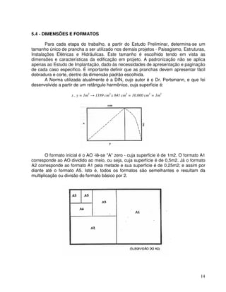 14
5.4 - DIMENSÕES E FORMATOS
Para cada etapa do trabalho, a partir do Estudo Preliminar, determina-se um
tamanho único de prancha a ser utilizado nos demais projetos - Paisagismo, Estruturas,
Instalações Elétricas e Hidráulicas. Este tamanho é escolhido tendo em vista as
dimensões e características da edificação em projeto. A padronização não se aplica
apenas ao Estudo de Implantação, dado às necessidades de apresentação e paginação
de cada caso específico. É importante definir que as pranchas devem apresentar fácil
dobradura e corte, dentro da dimensão padrão escolhida.
A Norma utilizada atualmente é a DIN, cujo autor é o Dr. Portsmann, e que foi
desenvolvido a partir de um retângulo harmônico, cuja superficie é:
x . y = 1m2
1189 cm2
x 841 cm2
= 10.000 cm2
= 1m2
O formato inicial é o AO -lê-se "A" zero - cuja superficie é de 1m2. O formato A1
corresponde ao AO dividido ao meio, ou seja, cuja superfície é de 0,5m2. Já o formato
A2 corresponde ao formato A1 pela metade e sua superficie é de 0,25m2; e assim por
diante até o formato A5. Isto é, todos os formatos são semelhantes e resultam da
multiplicação ou divisão do formato básico por 2.
 