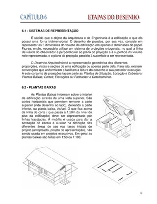 17
6.1 - SISTEMAS DE REPRESENTAÇÃO
É sabido que o objeto da Arquitetura e da Engenharia é a edificação e que ela
possui uma forna tridimensional. O desenho de projetos, por sua vez, consiste em
representar as 3 dimensões do volume da edificação em apenas 2 dimensões do papel.
Faz-se, então, necessário utilizar um sistema de projeções ortogonais, no qual a linha
de visada do observador é perpendicular ao plano de projeção e à superficie do volume
nele representada, e o plano de projeção paralelo à superficie a ser representada.
O Desenho Arquitetônico é a representação geométrica das diferentes
proporções, vistas e seções de uma edificação ou apenas parte dela. Para isto, existem
convenções que uniformizam e facilitam a leitura do desenho e sua posterior execução.
A este conjunto de projeções fazem parte as Plantas de Situação, Locação e Cobertura;
Plantas Baixas; Cortes; Elevações ou Fachadas; e Detalhamento.
6.2 - PLANTAS BAIXAS
As Plantas Baixas informam sobre o interior
da edificação através de uma vista superior. São
cortes horizontais que permitem remover a parte
superior (vide desenho ao lado), deixando a parte
inferior, ou planta baixa, visível. O que fica acima
da linha de corte ( que passa a 1,50m do nível do
piso da edificação) deve ser representado por
linhas tracejadas. A mobília é usada para dar a
sensação de escala e auxiliar na definição das
diferentes áreas de uso nas fases iniciais do
projeto (anteprojeto, projeto de apresentação), não
sendo usada em projetos executivos. Em geral as
plantas baixas são feitas em 1:50 ou 1:100.
 
