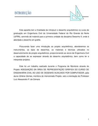1
Esta apostila tem a finalidade de introduzir o desenho arquitetônico no curso de
graduação em Engenharia Civil da Universidade Federal do Rio Grande do Norte
(UFRN), servindo de material para a primeira unidade da disciplina Desenho II, onde é
abordado o desenho em grafite.
Procurando fazer uma introdução ao projeto arquitetônico, abordaremos os
instrumentos, os tipos de desenhos, os materiais e técnicas utilizados no
desenvolvimento de projeto arquitetônico, proporcionando ao aluno de Engenharia Civil
a capacidade de se expressar através do desenho arquitetônico, bem como ler e
interpretar projetos.
Este foi um trabalho realizado durante o Programa de Monitoria através do
Projeto ADEQUAÇÃO DA ÁREA DE REPRESENTAÇÃO GRÁFICA DO CURSO DE
ENGENHARIA CIVIL AO USO DE DESENHO AUXILIADO POR COMPUTADOR, pela
aluna Girlene Gomes, monitora do mencionado Projeto, sob a orientação do Professor
Luiz Alessandro P. da Câmara.
 