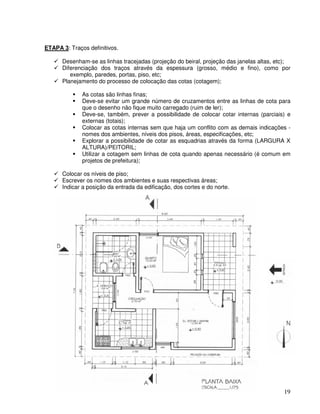 19
ETAPA 3: Traços definitivos.
Desenham-se as linhas tracejadas (projeção do beiral, projeção das janelas altas, etc);
Diferenciação dos traços através da espessura (grosso, médio e fino), como por
exemplo, paredes, portas, piso, etc;
Planejamento do processo de colocação das cotas (cotagem);
As cotas são linhas finas;
Deve-se evitar um grande número de cruzamentos entre as linhas de cota para
que o desenho não fique muito carregado (ruim de ler);
Deve-se, também, prever a possibilidade de colocar cotar internas (parciais) e
externas (totais);
Colocar as cotas internas sem que haja um conflito com as demais indicações -
nomes dos ambientes, níveis dos pisos, áreas, especificações, etc;
Explorar a possibilidade de cotar as esquadrias através da forma (LARGURA X
ALTURA)/PEITORIL;
Utilizar a cotagem sem linhas de cota quando apenas necessário (é comum em
projetos de prefeitura);
Colocar os níveis de piso;
Escrever os nomes dos ambientes e suas respectivas áreas;
Indicar a posição da entrada da edificação, dos cortes e do norte.
 