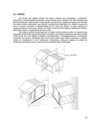 20
6.3 - CORTES
Os Cortes são obtidos através de planos verticais que interceptam a edificação,
permitindo a caracterização de paredes, portas, janelas, lajes, escadas, etc. São indicados nas
plantas baixas por traços grossos interrompidos por pontos (ou pequenos traços) e terminados
por setas e letras maiúsculas, que indicam a posição do observador em relação ao plano de
corte. É comum encontrar a representação de um corte com desvio, ou seja, desvia-se a
direção do plano de corte para mostrar um maior numero de informações e detalhes do edifício,
eliminando, assim, a necessidade de mais cortes.
Na visão do edifício seccionado por um plano vertical pode-se obter um desenho que
apresente as diferentes alturas das portas, de peitoris de janelas, espessuras das lajes de piso
e dos forros, etc, cujo objetivo é facilitar a compreensão e, conseqüentemente, sua posterior
execução. Em geral é necessário pelo menos dois cortes para melhor esclarecer o projeto,
sendo um longitudinal e outro transversal. Geralmente, prefere-se passar os cortes em
ambientes que proporcionem o máximo de informações sobre a edificação.
--
 