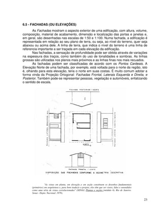 23
6.5 - FACHADAS (OU ELEVAÇÕES)
As Fachadas mostram o aspecto exterior de uma edificação, com altura, volume,
composição, material de acabamento, dimensão e localização das portas e janelas e,
em geral, são desenhadas nas escalas de 1:50 e 1:100. Numa fachada, a edificação é
representada em relação ao seu plano de terra, ou seja, ao nível do terreno, quer seja
abaixou ou acima dele. A linha de terra, que indica o nível do terreno é uma linha de
referencia importante a ser traçada em cada elevação da edificação.
Nas fachadas, a sensação de profundidade pode ser obtida através de variações
na espessura dos traços, como também do uso de tonalidades e sombras. As linhas
grossas são utilizadas nos planos mais próximos e as linhas finas nos mais recuados.
As fachadas podem ser classificadas de acordo com os Pontos Cardeais. A
Elevação Norte de uma fachada, por exemplo, está voltada para o norte da região, isto
é, olhando para esta elevação, teria o norte em suas costas. É muito comum adotar a
forma vinda da Projeção Ortogonal: Fachadas Frontal, Laterais Esquerda e Direita, e
Posterior. Também pode-se representar pessoas, vegetação e automóveis, enfatizando
o sentido de escala.
"As vistas em planta, em elevação..e em seção constituem os desenhos fundamentais
(primários) em arquitetura e, para bem traduzir o projeto, eles têm que ser vistos, lidos e entendidos
como uma série de vistas correlacionadas" (SENAJ, Plantas e seções (módulo 4). Rio de Janeiro.
Senai - Depto. Nacional. 1979).
 