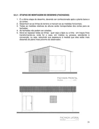 24
6.5.1 - ETAPAS DE MONTAGEM DO DESENHO (FACHADAS)
1. É a última etapa do desenho, devendo ser confeccionada após a planta baixa e
os cortes;
2. Desenham-se as linhas do terreno e marcam-se as medidas horizontais;
3. Todas as medidas relativas às alturas serão transportadas dos cortes para as
fachadas;
4. As fachadas não podem ser cotadas;
5. Deve-se repassar todas as linhas - quer seja a lápis ou a tinta - em traços finos
transformando-os, onde for o caso, em médios ou grossos, atendendo à
convenção, ou seja, reduzindo sua espessura à medida que eles estão mais
distantes do plano mais próximo do observador;
 