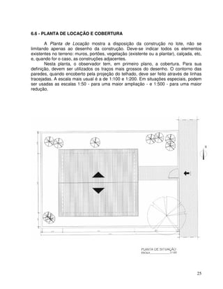 25
6.6 - PLANTA DE LOCAÇÃO E COBERTURA
A Planta de Locação mostra a disposição da construção no lote, não se
limitando apenas ao desenho da construção. Deve-se indicar todos os elementos
existentes no terreno: muros, portões, vegetação (existente ou a plantar), calçada, etc,
e, quando for o caso, as construções adjacentes.
Nesta planta, o observador tem, em primeiro plano, a cobertura. Para sua
definição, devem ser utilizados os traços mais grossos do desenho. O contorno das
paredes, quando encoberto pela projeção do telhado, deve ser feito através de linhas
tracejadas. A escala mais usual é a de 1:100 e 1:200. Em situações especiais, podem
ser usadas as escalas 1:50 - para uma maior ampliação - e 1:500 - para uma maior
redução.
 