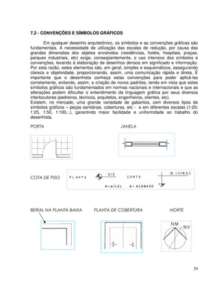 29
7.2 - CONVENÇÕES E SÍMBOLOS GRÁFICOS
Em qualquer desenho arquitetônico, os símbolos e as convenções gráficas são
fundamentais. A necessidade de utilização das escalas de redução, por causa das
grandes dimensões dos objetos envolvidos (residências, hotéis, hospitais, praças,
parques industriais, etc) exige, conseqüentemente, o uso intensivo dos símbolos e
convenções, levando à elaboração de desenhos densos em significado e informação.
Por esta razão, estes elementos são, em geral, simples e esquemáticos, assegurando
clareza e objetividade, proporcionando, assim, uma comunicação rápida e direta. É
importante que o desenhista conheça estas convenções para poder aplicá-las
corretamente, evitando, assim, a criação de novos padrões, tendo em vista que estes
símbolos gráficos são fundamentados em normas nacionais e internacionais e que as
alterações podem dificultar o entendimento da linguagem gráfica por seus diversos
interlocutores (pedreiros, técnicos, arquitetos, engenheiros, clientes, etc).
Existem, no mercado, uma grande variedade de gabaritos, com diversos tipos de
símbolos gráficos – peças sanitárias, coberturas, etc - e em diferentes escalas (1:20;
1:25, 1:50, 1:100...), garantindo maior facilidade e uniformidade ao trabalho do
desenhista.
 