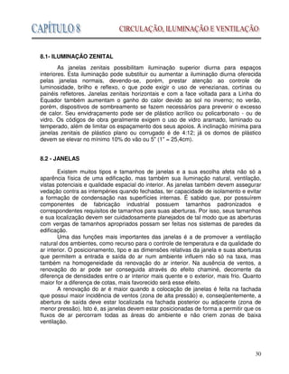 30
8.1- ILUMINAÇÃO ZENITAL
As janelas zenitais possibilitam iluminação superior diurna para espaços
interiores. Esta iluminação pode substituir ou aumentar a iluminação diurna oferecida
pelas janelas normais, devendo-se, porém, prestar atenção ao controle de
luminosidade, brilho e reflexo, o que pode exigir o uso de venezianas, cortinas ou
painéis refletores. Janelas zenitais horizontais e com a face voltada para a Linha do
Equador também aumentam o ganho do calor devido ao sol no inverno; no verão,
porém, dispositivos de sombreamento se fazem necessários para prevenir o excesso
de calor. Seu envidraçamento pode ser de plástico acrílico ou policarbonato - ou de
vidro. Os códigos de obra geralmente exigem o uso de vidro aramado, laminado ou
temperado, além de limitar os espaçamento dos seus apoios. A inclinação mínima para
janelas zenitais de plástico plano ou corrugado é de 4:12; já os domos de plástico
devem se elevar no mínimo 10% do vão ou 5" (1" = 25,4cm).
8.2 - JANELAS
Existem muitos tipos e tamanhos de janelas e a sua escolha afeta não só a
aparência física de uma edificação, mas também sua iluminação natural, ventilação,
vistas potenciais e qualidade espacial do interior. As janelas também devem assegurar
vedação contra as intempéries quando fechadas, ter capacidade de isolamento e evitar
a formação de condensação nas superfícies internas. É sabido que, por possuírem
componentes de fabricação industrial possuem tamanhos padronizados e
correspondentes requisitos de tamanhos para suas aberturas. Por isso, seus tamanhos
e sua localização devem ser cuidadosamente planejados de tal modo que as aberturas
com vergas de tamanhos apropriados possam ser feitas nos sistemas de paredes da
edificação.
Uma das funções mais importantes das janelas é a de promover a ventilação
natural dos ambientes, como recurso para o controle de temperatura e da qualidade do
ar interior. O posicionamento, tipo e as dimensões relativas da janela e suas aberturas
que permitem a entrada e saída do ar num ambiente influem não só na taxa, mas
também na homogeneidade da renovação do ar interior. Na ausência de ventos, a
renovação do ar pode ser conseguida através do efeito chaminé, decorrente da
diferença de densidades entre o ar interior mais quente e o exterior, mais frio. Quanto
maior for a diferença de cotas, mais favorecido será esse efeito.
A renovação do ar é maior quando a colocação de janelas é feita na fachada
que possui maior incidência de ventos (zona de alta pressão) e, conseqüentemente, a
abertura de saída deve estar localizada na fachada posterior ou adjacente (zona de
menor pressão). Isto é, as janelas devem estar posicionadas de forma a permitir que os
fluxos de ar percorram todas as áreas do ambiente e não criem zonas de baixa
ventilação.
 