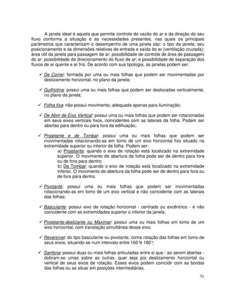 31
A janela ideal é aquela que permite controle de vazão do ar e da direção do seu
fluxo conforma a situação e as necessidades presentes, nas quais os principais
parâmetros que caracterizam o desempenho de uma janela são: o tipo da janela; seu
posicionamento e as dimensões relativas de entrada e saída do ar (ventilação cruzada);
área útil da janela para passagem de ar; possibilidade de controle de área de passagem
do ar; possibilidade de direcionamento do fluxo de ar; e possibilidade de separação dos
fluxos de ar quente e ar frio. De acordo com sua tipologia, as janelas podem ser:
De Correr: formada por uma ou mais folhas que podem ser movimentadas por
deslizamento horizontal, no plano da janela;
Guilhotina: possui uma ou mais folhas que podem ser deslocadas verticalmente,
no plano da janela;
Folha fixa: não possui movimento; adequada apenas para iluminação;
De Abrir de Eixo Vertical: possui uma ou mais folhas que podem ser rotacionadas
em seus eixos verticais fixos, coincidentes com as laterais da folha. Podem ser
abertas para dentro ou para fora da edificação;
Projetante e de Tombar: possui uma ou mais folhas que podem ser
movimentadas rotacionando-as em tomo de um eixo horizontal fixo situado na
extremidade superior ou inferior da folha. Podem ser:
a) Projetante: quando o eixo de rotação está localizado na extremidade
superior. O movimento de abertura da folha pode ser de dentro para fora
ou de fora para dentro;
b) De Tombar: quando o eixo de rotação está localizado na extremidade
inferior. O movimento de abertura da folha pode ser de dentro para fora ou
de fora para dentro.
Pivotante: possui uma ou mais folhas que podem ser movimentadas
rotacionando-as em tomo de um eixo vertical e não coincidente com as laterais
das folhas;
Basculante: possui eixo de rotação horizontal - centrado ou excêntrico - e não
coincidente com as extremidades superior o inferior da janela;
Proietante-deslizante ou Maximar: possui uma ou mais folhas em tomo de um
eixo horizontal, com translação simultânea desse eixo;
Reversível: do tipo basculante ou pivotante, coma rotação das folhas em tomo de
seus eixos, situando-se num intervalo entre 160°
e 180°
;
Sanfona: possui duas ou mais folhas articuladas entre si que - ao serem abertas -
dobram-se umas sobre as outras, quer seja por deslizamento horizontal ou
vertical de seus eixos de rotação. Esses eixos podem coincidir com as bordas
das folhas ou se situar em posições intermediárias.
 