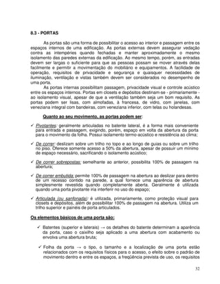 32
8.3 - PORTAS
As portas são uma forma de possibilitar o acesso ao interior e passagem entre os
espaços internos de uma edificação. As portas externas devem assegurar vedação
contra as intempéries quando fechadas e manter aproximadamente o mesmo
isolamento das paredes externas da edificação. Ao mesmo tempo, porém, as entradas
devem ser largas o suficiente para que as pessoas possam se mover através delas
facilmente e permitir a movimentação do mobiliário e equipamentos. A facilidade de
operação, requisitos de privacidade e segurança e quaisquer necessidades de
iluminação, ventilação e vistas também devem ser considerados no desempenho de
uma porta.
As portas internas possibilitam passagem, privacidade visual e controle acústico
entre os espaços internos. Portas em closets e depósitos destinam-se - primariamente -
ao isolamento visual, apesar de que a ventilação também seja um bom requisito. As
portas podem ser lisas, com almofadas, à francesa, de vidro, com janelas, com
veneziana integral com bandeiras, com veneziana inferior, com telas ou holandesas.
Quanto ao seu movimento, as portas podem ser:
Pivotantes: geralmente articuladas no batente lateral, é a forma mais conveniente
para entrada e passagem, exigindo, porém, espaço em volta da abertura da porta
para o movimento da folha. Possui isolamento termo-acústico e resistência ao clima;
De correr: deslizam sobre um trilho no topo e ao longo de guias ou sobre um trilho
no piso. Oferece somente acesso a 50% da abertura, apesar de possuir um mínimo
de espaço necessário, sacrificando o isolamento acústico;
De correr sobrepostas: semelhante ao anterior, possibilita 100% de passagem na
abertura;
De correr embutida: permite 100% de passagem na abertura ao deslizar para dentro
de um recesso contido na parede, a qual fornece uma aparência de abertura
simplesmente revestida quando completamente aberta. Geralmente é utilizada
quando uma porta pivotante iria interferir no uso do espaço;
Articulada (ou sanfonada): é utilizada, primariamente, como proteção visual para
closets e depósitos, além de possibilitar 100% de passagem na abertura. Utiliza um
trilho superior e painéis de porta articulados.
Os elementos básicos de uma porta são:
Batentes (superior e laterais) os detalhes do batente determinam a aparência
da porta, caso o caixilho seja aplicado a uma abertura com acabamento ou
envolva uma abertura bruta;
Folha da porta o tipo, o tamanho e a localização de uma porta estão
relacionados com os requisitos físicos para o acesso, o efeito sobre o padrão de
movimento dentro e entre os espaços, a freqüência prevista de uso, os requisitos
 