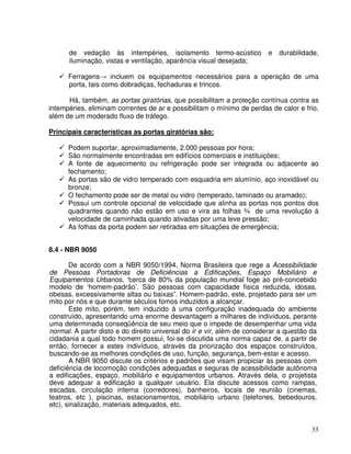 33
de vedação às intempéries, isolamento termo-acústico e durabilidade,
iluminação, vistas e ventilação, aparência visual desejada;
Ferragens incluem os equipamentos necessários para a operação de uma
porta, tais como dobradiças, fechaduras e trincos.
Há, também, as portas giratórias, que possibilitam a proteção contínua contra as
intempéries, eliminam correntes de ar e possibilitam o mínimo de perdas de calor e frio,
além de um moderado fluxo de tráfego.
Principais características as portas giratórias são:
Podem suportar, aproximadamente, 2.000 pessoas por hora;
São normalmente encontradas em edifícios comerciais e instituições;
A fonte de aquecimento ou refrigeração pode ser integrada ou adjacente ao
fechamento;
As portas são de vidro temperado com esquadria em alumínio, aço inoxidável ou
bronze;
O fechamento pode ser de metal ou vidro (temperado, laminado ou aramado);
Possui um controle opcional de velocidade que alinha as portas nos pontos dos
quadrantes quando não estão em uso e vira as folhas ¾ de uma revolução à
velocidade de caminhada quando ativadas por uma leve pressão;
As folhas da porta podem ser retiradas em situações de emergência;
8.4 - NBR 9050
De acordo com a NBR 9050/1994, Norma Brasileira que rege a Acessibilidade
de Pessoas Portadoras de Deficiências a Edificações, Espaço Mobiliário e
Equipamentos Urbanos, “cerca de 80% da população mundial foge ao pré-concebido
modelo de ‘homem-padrão’. São pessoas com capacidade fisica reduzida, idosas,
obesas, excessivamente altas ou baixas”. Homem-padrão, este, projetado para ser um
mito por nós e que durante séculos fomos induzidos a alcançar.
Este mito, porém, tem induzido à uma configuração inadequada do ambiente
construído, apresentando uma enorme desvantagem a milhares de indivíduos, perante
uma determinada conseqüência de seu meio que o impede de desempenhar uma vida
normal. A partir disto e do direito universal do ir e vir, além de considerar a questão da
cidadania a qual todo homem possui, foi-se discutida uma norma capaz de, a partir de
então, fornecer a estes indivíduos, através da priorização dos espaços construídos,
buscando-se as melhores condições de uso, função, segurança, bem-estar e acesso.
A NBR 9050 discute os critérios e padrões que visam propiciar às pessoas com
deficiência de locomoção condições adequadas e seguras de acessibilidade autônoma
a edificações, espaço, mobiliário e equipamentos urbanos. Através dela, o projetista
deve adequar a edificação a qualquer usuário. Ela discute acessos como rampas,
escadas, circulação interna (corredores), banheiros, locais de reunião (cinemas,
teatros, etc ), piscinas, estacionamentos, mobiliário urbano (telefones, bebedouros,
etc), sinalização, materiais adequados, etc.
 