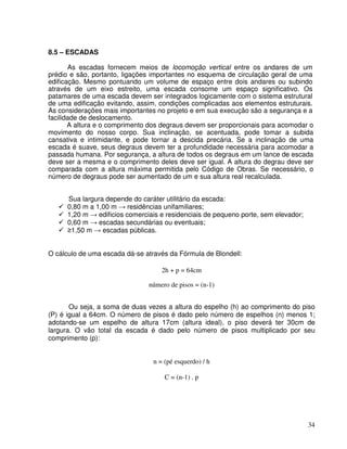 34
8.5 – ESCADAS
As escadas fornecem meios de locomoção vertical entre os andares de um
prédio e são, portanto, ligações importantes no esquema de circulação geral de uma
edificação. Mesmo pontuando um volume de espaço entre dois andares ou subindo
através de um eixo estreito, uma escada consome um espaço significativo. Os
patamares de uma escada devem ser integrados logicamente com o sistema estrutural
de uma edificação evitando, assim, condições complicadas aos elementos estruturais.
As considerações mais importantes no projeto e em sua execução são a segurança e a
facilidade de deslocamento.
A altura e o comprimento dos degraus devem ser proporcionais para acomodar o
movimento do nosso corpo. Sua inclinação, se acentuada, pode tomar a subida
cansativa e intimidante, e pode tornar a descida precária. Se a inclinação de uma
escada é suave, seus degraus devem ter a profundidade necessária para acomodar a
passada humana. Por segurança, a altura de todos os degraus em um lance de escada
deve ser a mesma e o comprimento deles deve ser igual. A altura do degrau deve ser
comparada com a altura máxima permitida pelo Código de Obras. Se necessário, o
número de degraus pode ser aumentado de um e sua altura real recalculada.
Sua largura depende do caráter utilitário da escada:
0,80 m a 1,00 m residências unifamiliares;
1,20 m edificios comerciais e residenciais de pequeno porte, sem elevador;
0,60 m escadas secundárias ou eventuais;
1,50 m escadas públicas.
O cálculo de uma escada dá-se através da Fórmula de Blondell:
2h + p = 64cm
número de pisos = (n-1)
Ou seja, a soma de duas vezes a altura do espelho (h) ao comprimento do piso
(P) é igual a 64cm. O número de pisos é dado pelo número de espelhos (n) menos 1;
adotando-se um espelho de altura 17cm (altura ideal), o piso deverá ter 30cm de
largura. O vão total da escada é dado pelo número de pisos multiplicado por seu
comprimento (p):
n = (pé esquerdo) / h
C = (n-1) . p
 