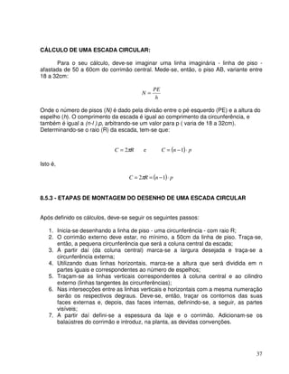 37
CÁLCULO DE UMA ESCADA CIRCULAR:
Para o seu cálculo, deve-se imaginar uma linha imaginária - linha de piso -
afastada de 50 a 60cm do corrimão central. Mede-se, então, o piso AB, variante entre
18 a 32cm:
h
PE
N =
Onde o número de pisos (N) é dado pela divisão entre o pé esquerdo (PE) e a altura do
espelho (h). O comprimento da escada é igual ao comprimento da circunferência, e
também é igual a (n-l ).p, arbitrando-se um valor para p ( varia de 18 a 32cm).
Determinando-se o raio (R) da escada, tem-se que:
R
C π
2
= e ( ) p
n
C ⋅
−
= 1
Isto é,
( ) p
n
R
C ⋅
−
=
= 1
2π
8.5.3 - ETAPAS DE MONTAGEM DO DESENHO DE UMA ESCADA CIRCULAR
Após definido os cálculos, deve-se seguir os seguintes passos:
1. Inicia-se desenhando a linha de piso - uma circunferência - com raio R;
2. O corrimão externo deve estar, no mínimo, a 50cm da linha de piso. Traça-se,
então, a pequena circunferência que será a coluna central da escada;
3. A partir daí (da coluna central) marca-se a largura desejada e traça-se a
circunferência externa;
4. Utilizando duas linhas horizontais, marca-se a altura que será dividida em n
partes iguais e correspondentes ao número de espelhos;
5. Traçam-se as linhas verticais correspondentes à coluna central e ao cilindro
externo (linhas tangentes às circunferências);
6. Nas intersecções entre as linhas verticais e horizontais com a mesma numeração
serão os respectivos degraus. Deve-se, então, traçar os contornos das suas
faces externas e, depois, das faces internas, definindo-se, a seguir, as partes
visíveis;
7. A partir daí defini-se a espessura da laje e o corrimão. Adicionam-se os
balaústres do corrimão e introduz, na planta, as devidas convenções.
 