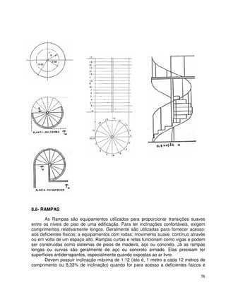 38
8.6- RAMPAS
As Rampas são equipamentos utilizados para proporcionar transições suaves
entre os níveis de piso de uma edificação. Para ter inclinações confortáveis, exigem
comprimentos relativamente longos. Geralmente são utilizadas para fornecer acesso:
aos deficientes físicos; a equipamentos com rodas; movimento suave, contínuo através
ou em volta de um espaço alto. Rampas curtas e retas funcionam como vigas e podem
ser construídas como sistemas de pisos de madeira, aço ou concreto. Já as rampas
longas ou curvas são geralmente de aço ou concreto armado. Elas precisam ter
superfícies antiderrapantes, especialmente quando expostas ao ar livre.
Devem possuir inclinação máxima de 1:12 (isto é, 1 metro a cada 12 metros de
comprimento ou 8,33% de inclinação) quando for para acesso a deficientes fisicos e
 