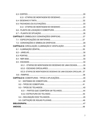3
6.3- CORTES ...........................................................................................................20
6.3.1 -ETAPAS DE MONTAGEM DO DESENHO.. .. .......................................21
6.4- DESENHO À TINTA...........................................................................................22
6.5- FACHADAS (OU ELEVAÇÕES) .......................................................................23
6.5.1 -ETAPAS DE MONTAGEM DO DESENHO ..................... ......................24
6.6 - PLANTA DE.LOCAÇÃO E COBERTURA ........................................................25
6.7 – PLANTA DE SITUAÇÃO .................................................................................26
CAPÍTULO 7: SÍMBOLOS E CONVENÇÕES GRÁFICAS.............................................27
7.1 - ESPECIFICAÇÕES DE MATERIAIS................................................................27
7.2 - CONVENÇÕES E SÍMBOLOS GRÁFICOS .....................................................29
CAPÍTULO 8: CIRCULAÇÃO, ILUMINAÇÃO E VENTILAÇÃO .....................................30
8.1 - ILUMINAÇÃO ZENITAL....................................................................................30
8.2 – JANELAS............................................................................... ..........................30
8.3- PORTAS............................................................................................................32
8.4 - NBR 9050....................................... .................................................................33
8.5 - ESCADAS ........................................................................................................34
8.5.1 - ETAPAS DE MONTAGEM DO DESENHO DE UMA ESCADA............35
8.5.2 - ESCADAS CIRCULARES ....................................................................36
8.5.3- ETAPAS DE MONTAGEM DO DESENHO DE UMA ESCADA CIRCULAR....37
8.6 – RAMPAS..........................................................................................................38
CAPÍTULO 9: COBERTURAS - TIPOS E APLICAÇÔES...............................................40
9.1 - SISTEMAS DE COBERTURA......................................................................40
9.2 – TIPOS DE COBERTURA............................................................................41
9.3 – TIPOS DE TELHADOS................................................................................43
9.3.1 - PARTES QUE COMPÕEM UM TELHADO..........................................44
9.3.2- ESTRUTURA DO TELHADO................................................................45
9.4 – INCLINAÇÃO DOS TELHADOS..................................................................45
9.5- CAPTAÇÃO DE ÁGUAS PLUVIAIS..............................................................46
BIBLIOGRAFIA...............................................................................................................47
ANEXOS.........................................................................................................................48
 