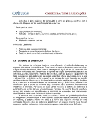 40
Cobertura é parte superior da construção e serve de proteção contra o sol, a
chuva, etc. Ela pode ser de superfície planas ou curvas.
De superfície plana:
Laje (horizontal e inclinada)
Telhado – telhas de barro, alumínio, plástico, cimento-amianto, zinco.
De superfície curvas:
Abóbadas, cúpulas, cascas.
Função da Cobertura:
Proteção dos espaços interiores;
Recepção e encaminhamento da água da chuva;
Conforto térmico e acústico no interior da edificação;
9.1 - SISTEMAS DE COBERTURA
Um sistema de cobertura funciona como elemento primário de abrigo para os
espaços internos de uma edificação. Suas formas e construção devem controlar o fluxo
d'água oriundo das chuvas, bem como a passagem da água, do ar, do calor e do frio.
Deve ser estruturado para vencer vãos e suportar as cargas permanentes (estrutura da
cobertura, painéis, isolamento, material da cobertura, além de qualquer equipamento no
topo ou suspenso pela cobertura); as cargas acidentais (chuva acumulada, neve e gelo
– climas frios - e tráfego, se for o caso); e as cargas de vento (pressão ou sucção
devidas ao vento). Dependendo do sistema de construção exigida pelo código de obras
local, a estrutura e o material devem ser resistentes ao fogo. Além disso, pode se fazer
necessário que a altura do sistema seja suficiente para acomodar equipamentos
mecânicos e elétricos. Por causa de suas várias funções, o sistema de cobertura é
potencialmente o mais caro de uma edificação. Por isso, na escolha de uma cobertura,
devem ser levados em consideração a economia de execução, sua manutenção,
durabilidade e capacidade de isolamento termo-acústico.
A forma de uma cobertura - plano ou inclinado - possui um grande impacto visual
na imagem de uma edificação. A forma como a cobertura é estruturada afeta a escolha
do material, o sistema interno de tetos e o layout dos espaços internos de uma
edificação. Grandes vãos de cobertura possibilitam um espaço interno mais flexível,
enquanto os vãos mais curtos podem sugerir espaços mais rigidamente definidos.
 
