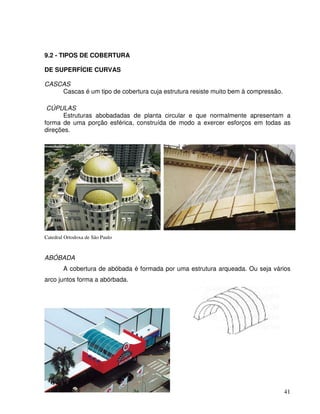41
9.2 - TIPOS DE COBERTURA
DE SUPERFÍCIE CURVAS
CASCAS
Cascas é um tipo de cobertura cuja estrutura resiste muito bem à compressão.
CÚPULAS
Estruturas abobadadas de planta circular e que normalmente apresentam a
forma de uma porção esférica, construída de modo a exercer esforços em todas as
direções.
Catedral Ortodoxa de São Paulo
ABÓBADA
A cobertura de abóbada é formada por uma estrutura arqueada. Ou seja vários
arco juntos forma a abórbada.
 