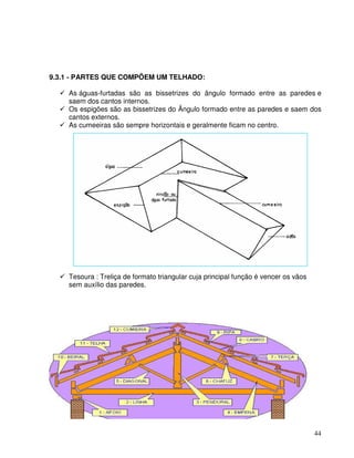 44
9.3.1 - PARTES QUE COMPÕEM UM TELHADO:
As águas-furtadas são as bissetrizes do ângulo formado entre as paredes e
saem dos cantos internos.
Os espigões são as bissetrizes do Ângulo formado entre as paredes e saem dos
cantos externos.
As cumeeiras são sempre horizontais e geralmente ficam no centro.
Tesoura : Treliça de formato triangular cuja principal função é vencer os vãos
sem auxílio das paredes.
 