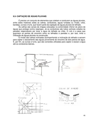 46
9.5- CAPTAÇÃO DE ÁGUAS PLUVIAIS
É preciso um conjunto de elementos que coletam e conduzem as águas pluviais,
entre estes materiais estão as calhas, condutores, águas furtadas ou rincão, rufos,
bandeja, curvas e funis, que fazem parte da captação de águas pluviais do telhado.
As calhas são canais de chapas colocadas na extremidade inferior do plano de
águas que protege contra respingos. Já os condutores são tubos verticais colados às
paredes responsáveis por levar a água do telhado ao chão. O rufo é a peça que
guarnece os pontos de encontro entre os telhados e paredes e, por isso, evita a
infiltração de águas pluviais na construção.
O rincão são calhas inclinadas acompanhando a inclinação do telhado e servem
para captar o escoamento das águas proveniente do encontro de dois planos de água.
E, por fim, as curvas e funis, que são conexões utilizadas para captar e escoar a água
até os condutores laterais.
 