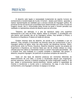 4
O desenho está ligado à necessidade fundamental do espírito humano de
conhecimento e transformação do mundo. O homem - desde a pré-história - aprendeu a
realizar representações da realidade que o cercava através da linguagem gráfica. As
primeiras formas de escrita da humanidade foram desenvolvidas com fortes vínculos às
imagens visuais, isto é, influenciadas pelas formas as quais o homem percebia sua
realidade e a representava através do desenho para se comunicar.
"Desenho, por definição, é a arte de reproduzir sobre uma superfície
bidimensional e por meio de linhas, objetos, idéias ou emoções". É considerada uma
arte básica, pois precede não só as linguagens verbais, mas também a Pintura, a
Escultura e a Arquitetura. É básico em todas as ciências.
Existem diversos tipos de desenho, de acordo com a finalidade a que se
destinam. Esta variação é encontrada nas diversas áreas de conhecimento a que a
linguagem gráfica se aplica, tanto nas artes quanto nas disciplinas técnicas. Assim,
encontramos, tanto na Pintura, Escultura, Desenho Industrial, quanto nos projetos de
Engenharia e Arquitetura, as mesmas fases que vão do simples esboço ou croqui
utilizado para fixar idéias ou impressões iniciais e a serem mais tarde aproveitadas - até
o produto final, obra acabada ou o projeto completo e detalhado. Isto porque, o
desenho, enquanto linguagem, faz parte de um processo complexo de raciocínio.
Cada um dos tipos de desenho presta-se em momentos diferentes do
desenvolvimento de uma idéia, a auxiliar a visualização daquilo que imaginamos;
permite selecionar, eliminar e sintetizar produtos de nossa imaginação criadora. É ele
que, aliado a conhecimentos técnico-científicos, oferece suporte à capacidade de
inventar e transformar o mundo como o conhecemos. Ou seja, é uma forma de
conhecimento; uma linguagem universal, no espaço e no tempo.
 
