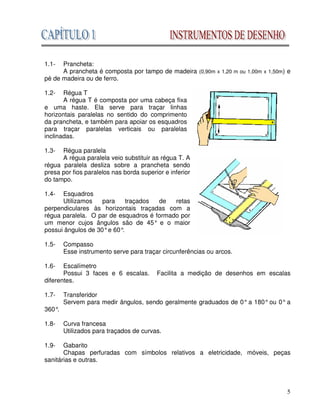 5
1.1- Prancheta:
A prancheta é composta por tampo de madeira (0,90m x 1,20 m ou 1,00m x 1,50m) e
pé de madeira ou de ferro.
1.2- Régua T
A régua T é composta por uma cabeça fixa
e uma haste. Ela serve para traçar linhas
horizontais paralelas no sentido do comprimento
da prancheta, e também para apoiar os esquadros
para traçar paralelas verticais ou paralelas
inclinadas.
1.3- Régua paralela
A régua paralela veio substituir as régua T. A
régua paralela desliza sobre a prancheta sendo
presa por fios paralelos nas borda superior e inferior
do tampo.
1.4- Esquadros
Utilizamos para traçados de retas
perpendiculares às horizontais traçadas com a
régua paralela. O par de esquadros é formado por
um menor cujos ângulos são de 45° e o maior
possui ângulos de 30°e 60°
.
1.5- Compasso
Esse instrumento serve para traçar circunferências ou arcos.
1.6- Escalímetro
Possui 3 faces e 6 escalas. Facilita a medição de desenhos em escalas
diferentes.
1.7- Transferidor
Servem para medir ângulos, sendo geralmente graduados de 0° a 180° ou 0° a
360°
.
1.8- Curva francesa
Utilizados para traçados de curvas.
1.9- Gabarito
Chapas perfuradas com símbolos relativos a eletricidade, móveis, peças
sanitárias e outras.
 