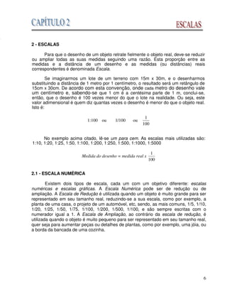 6
2 - ESCALAS
Para que o desenho de um objeto retrate fielmente o objeto real, deve-se reduzir
ou ampliar todas as suas medidas seguindo uma razão. Esta proporção entre as
medidas e a distância de um desenho e as medidas (ou distâncias) reais
correspondentes é denominada Escala.
Se imaginarmos um lote de um terreno com 15m x 30m, e o desenharmos
substituindo a distância de 1 metro por 1 centímetro, o resultado será um retângulo de
15cm x 30cm. De acordo com esta convenção, onde cada metro do desenho vale
um centímetro e, sabendo-se que 1 cm é a centésima parte de 1 m, conclui-se,
então, que o desenho é 100 vezes menor do que o lote na realidade. Ou seja, este
valor adimensional é quem diz quantas vezes o desenho é menor do que o objeto real.
Isto é:
1:100 ou 1/100 ou
100
1
No exemplo acima citado, lê-se um para cem. As escalas mais utilizadas são:
1:10, 1:20, 1:25, 1:50, 1:100, 1:200, 1:250, 1:500, 1:1000, 1:5000
Medida do desenho = medida real x
100
1
2.1 - ESCALA NUMÉRICA
Existem dois tipos de escala, cada um com um objetivo diferente: escalas
numéricas e escalas gráficas. A Escala Numérica pode ser de redução ou de
ampliação. A Escala de Redução é utilizada quando um objeto é muito grande para ser
representado em seu tamanho real, reduzindo-se a sua escala, como por exemplo, a
planta de uma casa, o projeto de um automóvel, etc, sendo, as mais comuns, 1/5, 1/10,
1/20, 1/25, 1/50, 1/75, 1/100, 1/200, 1/500, 1/100, e são sempre escritas com o
numerador igual a 1. A Escala de Ampliação, ao contrário da escala de redução, é
utilizada quando o objeto é muito pequeno para ser representado em seu tamanho real,
quer seja para aumentar peças ou detalhes de plantas, como por exemplo, uma jóia, ou
a borda da bancada de uma cozinha.
o
 