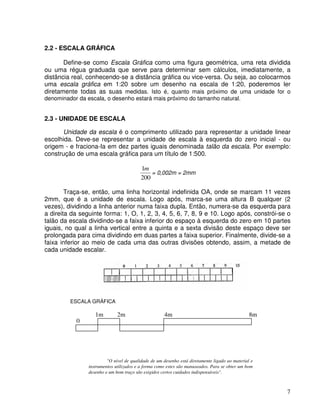 7
2.2 - ESCALA GRÁFICA
Define-se como Escala Gráfica como uma figura geométrica, uma reta dividida
ou uma régua graduada que serve para determinar sem cálculos, imediatamente, a
distância real, conhecendo-se a distância gráfica ou vice-versa. Ou seja, ao colocarmos
uma escala gráfica em 1:20 sobre um desenho na escala de 1:20, poderemos ler
diretamente todas as suas medidas. Isto é, quanto mais próximo de uma unidade for o
denominador da escala, o desenho estará mais próximo do tamanho natural.
2.3 - UNIDADE DE ESCALA
Unidade da escala é o comprimento utilizado para representar a unidade linear
escolhida. Deve-se representar a unidade de escala à esquerda do zero inicial - ou
origem - e fraciona-Ia em dez partes iguais denominada talão da escala. Por exemplo:
construção de uma escala gráfica para um título de 1:500.
200
1m
= 0,002m = 2mm
Traça-se, então, uma linha horizontal indefinida OA, onde se marcam 11 vezes
2mm, que é a unidade de escala. Logo após, marca-se uma altura B qualquer (2
vezes), dividindo a linha anterior numa faixa dupla. Então, numera-se da esquerda para
a direita da seguinte forma: 1, O, 1, 2, 3, 4, 5, 6, 7, 8, 9 e 10. Logo após, constrói-se o
talão da escala dividindo-se a faixa inferior do espaço à esquerda do zero em 10 partes
iguais, no qual a linha vertical entre a quinta e a sexta divisão deste espaço deve ser
prolongada para cima dividindo em duas partes a faixa superior. Finalmente, divide-se a
faixa inferior ao meio de cada uma das outras divisões obtendo, assim, a metade de
cada unidade escalar.
"O nível de qualidade de um desenho está diretamente ligado ao material e
instrumentos utilizados e a forma como estes são manuseados. Para se obter um bom
desenho e um bom traço são exigidos certos cuidados indispensáveis".
0
1m 2m 4m 8m
ESCALA GRÁFICA
 