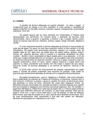 8
3.1- PAPÉIS
A escolha da técnica adequada ao suporte utilizado - no caso, o papel - é
fundamental para se chegar a um bom resultado. É muito grande a variedade de
papéis existentes no mercado: brancos, coloridos, opacos, transparentes, texturizados,
espessos, finos, etc.
Os papéis opacos são ao mais utilizados em Anteprojetos e Projetos para
Apresentação, por permitirem, de maneira geral, a aplicação de técnicas mais
diversificadas, como o guache, a aquarela, a ecoline, o giz, o pastel, dentre outros,
sendo as marcas mais comuns: Fabriano, Canson, Ingres, Vergê, Schoeller, Madeira e
Sulfite.
É muito importante escolher a técnica adequada às texturas e à granulação de
cada tipo de papel. Em geral, os mais lisos suportam melhor a tinta nanquim e a tinta
hidrográfica. Os papeis mais texturizados permitem explorar um numero maior de
opções: lápis de cor, lápis cera, giz pastel seco, giz pastel oleoso, grafites, crayon,
carvão, etc. algumas técnicas, como o guache e a aquarela necessitam de maior
cuidado - devido à maior quantidade de água exigida para a sua aplicação - a fim de
evitar que o papel utilizado deforme (ou enrugue). Já nos papéis mais finos aconselha-
se esticá-Ios previamente da seguinte maneira: molha-se o papel, secando-o logo em
seguida (colocando-o entre um pano macio); depois coloca-se o papel sobre uma
prancha ou mesa, prendendo suas bordas com fita crepe e espera até que seque;
aplica-se, então, as técnicas desejadas e, ao término do desenho, retira-se a fita
crepe.
A forma mais comum de arquivamento de projetos reproduzidos em papel
opaco é através de pastas suspensas para arquivos de gavetas, onde todas as
pranchas são devidamente dobradas de acordo com a respectiva Norma Brasileira.
Os papéis transparentes - como o Vegetal ou o Poliéster - são muito utilizados
para a elaboração de originais de Projetos de Prefeitura e Executivos. Aceitam bem a
tinta nanquim, o hidrocor, a ecoline, a graxa e o grafite. Em geral, as técnicas de colorir
são aplicadas no verso da folha, utilizando fita crepe para assegurar limites. As
diferentes texturas encontradas em mercado permitem a escolha daquela que suporte
bem as correções e raspagens (com laminas, borrachas especiais, etc). Há, também, o
papel tipo Manteiga ou Papel Arroz (este tipo de papel não é o mesmo papel brilhante
utilizado para embrulhar presunto em culinária, ou para fazer pacotes). Este tipo de
papel é muito fino, o que o torna ideal para o uso de grafites na fase de esboços
preliminares, quer seja do projeto em si, quer seja de seus detalhes construtivos. Uma
de suas características mais importantes é que eles não podem ser dobrados,
devendo ser guardados em mapotecas ou em rolos.
 