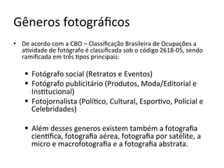 Gêneros	fotográﬁcos	
•  De	acordo	com	a	CBO	–	Classiﬁcação	Brasileira	de	Ocupações	a	
a<vidade	de	fotógrafo	é	classiﬁcada	sob	o	código	2618-05,	sendo	
ramiﬁcada	em	três	<pos	principais:	
§  Fotógrafo	social	(Retratos	e	Eventos)	
§  Fotógrafo	publicitário	(Produtos,	Moda/Editorial	e	
Ins<tucional)	
§  Fotojornalista	(Polí<co,	Cultural,	Espor<vo,	Policial	e	
Celebridades)	
§  Além	desses	generos	existem	também	a	fotograﬁa	
cienKﬁca,	fotograﬁa	aérea,	fotograﬁa	por	satélite,	a	
micro	e	macrofotograﬁa	e	a	fotograﬁa	abstrata.	
 