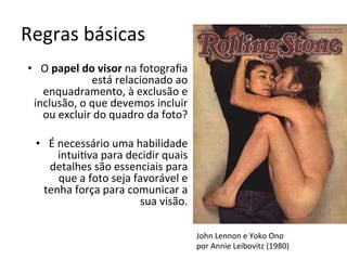 Regras	básicas	
•  O	papel	do	visor	na	fotograﬁa	
está	relacionado	ao	
enquadramento,	à	exclusão	e	
inclusão,	o	que	devemos	incluir	
ou	excluir	do	quadro	da	foto?	
•  É	necessário	uma	habilidade	
intui<va	para	decidir	quais	
detalhes	são	essenciais	para	
que	a	foto	seja	favorável	e	
tenha	força	para	comunicar	a	
sua	visão.	
John	Lennon	e	Yoko	Ono		
por	Annie	Leibovitz	(1980)	
 