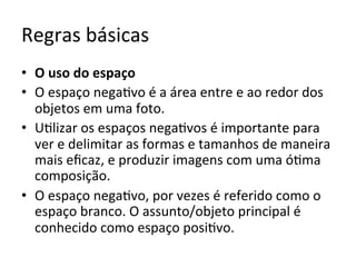 Regras	básicas	
•  O	uso	do	espaço	
•  O	espaço	nega<vo	é	a	área	entre	e	ao	redor	dos	
objetos	em	uma	foto.		
•  U<lizar	os	espaços	nega<vos	é	importante	para	
ver	e	delimitar	as	formas	e	tamanhos	de	maneira	
mais	eﬁcaz,	e	produzir	imagens	com	uma	ó<ma	
composição.		
•  O	espaço	nega<vo,	por	vezes	é	referido	como	o	
espaço	branco.	O	assunto/objeto	principal	é	
conhecido	como	espaço	posi<vo.	
 