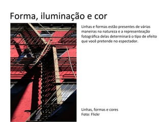 Forma,	iluminação	e	cor	
Linhas	e	formas	estão	presentes	de	várias	
maneiras	na	natureza	e	a	representeação	
fotográﬁca	delas	determinará	o	<po	de	efeito	
que	você	pretende	no	espectador.	
	
	
	
	
	
	
	
	
	
	
	
	
	
Linhas,	formas	e	cores	
Foto:	Flickr	
 