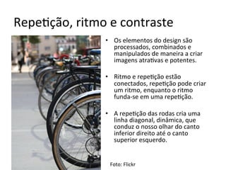 Repe<ção,	ritmo	e	contraste	
•  Os	elementos	do	design	são	
processados,	combinados	e	
manipulados	de	maneira	a	criar	
imagens	atra<vas	e	potentes.	
•  Ritmo	e	repe<ção	estão	
conectados,	repe<ção	pode	criar	
um	ritmo,	enquanto	o	ritmo	
funda-se	em	uma	repe<ção.	
•  A	repe<ção	das	rodas	cria	uma	
linha	diagonal,	dinâmica,	que	
conduz	o	nosso	olhar	do	canto	
inferior	direito	até	o	canto	
superior	esquerdo.	
	
Foto:	Flickr	
 