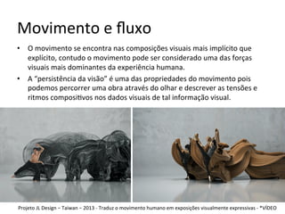 Movimento	e	ﬂuxo	
•  O	movimento	se	encontra	nas	composições	visuais	mais	implícito	que	
explícito,	contudo	o	movimento	pode	ser	considerado	uma	das	forças	
visuais	mais	dominantes	da	experiência	humana.	
•  A	“persistência	da	visão”	é	uma	das	propriedades	do	movimento	pois	
podemos	percorrer	uma	obra	através	do	olhar	e	descrever	as	tensões	e	
ritmos	composi<vos	nos	dados	visuais	de	tal	informação	visual.	
Projeto	JL	Design	–	Taiwan	–	2013	-	Traduz	o	movimento	humano	em	exposições	visualmente	expressivas	-	*VÍDEO	
 