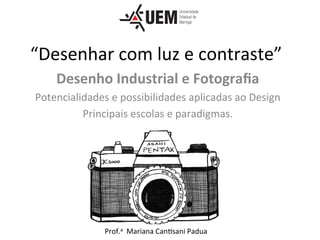 “Desenhar	com	luz	e	contraste”	
Desenho	Industrial	e	Fotograﬁa	
Potencialidades	e	possibilidades	aplicadas	ao	Design	
Principais	escolas	e	paradigmas.	
	
Prof.a		Mariana	Can<sani	Padua	
 