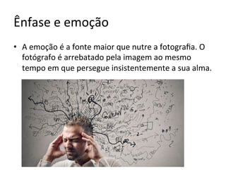 Ênfase	e	emoção	
•  A	emoção	é	a	fonte	maior	que	nutre	a	fotograﬁa.	O	
fotógrafo	é	arrebatado	pela	imagem	ao	mesmo	
tempo	em	que	persegue	insistentemente	a	sua	alma.		
 