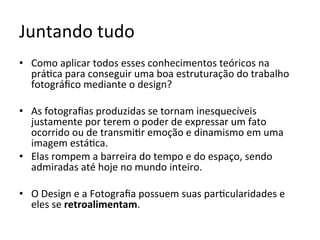 Juntando	tudo	
•  Como	aplicar	todos	esses	conhecimentos	teóricos	na	
prá<ca	para	conseguir	uma	boa	estruturação	do	trabalho	
fotográﬁco	mediante	o	design?	
•  As	fotograﬁas	produzidas	se	tornam	inesquecíveis	
justamente	por	terem	o	poder	de	expressar	um	fato	
ocorrido	ou	de	transmi<r	emoção	e	dinamismo	em	uma	
imagem	está<ca.		
•  Elas	rompem	a	barreira	do	tempo	e	do	espaço,	sendo	
admiradas	até	hoje	no	mundo	inteiro.	
•  O	Design	e	a	Fotograﬁa	possuem	suas	par<cularidades	e	
eles	se	retroalimentam.	
 